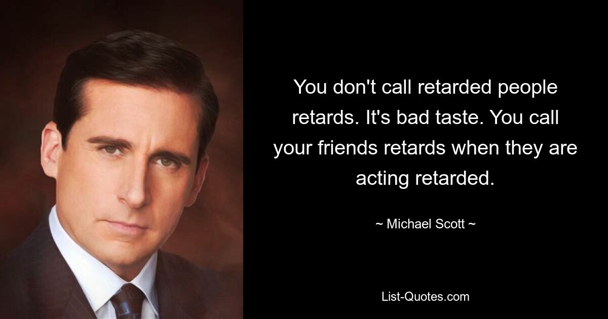 You don't call retarded people retards. It's bad taste. You call your friends retards when they are acting retarded. — © Michael Scott