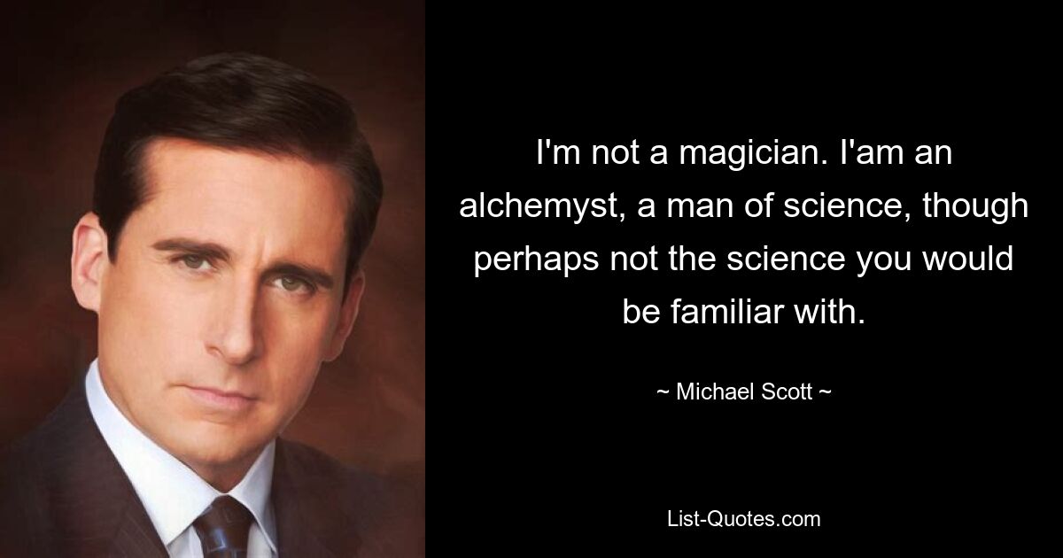 I'm not a magician. I'am an alchemyst, a man of science, though perhaps not the science you would be familiar with. — © Michael Scott