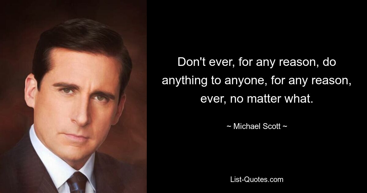 Don't ever, for any reason, do anything to anyone, for any reason, ever, no matter what. — © Michael Scott