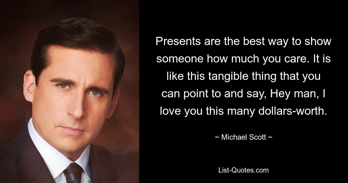 Presents are the best way to show someone how much you care. It is like this tangible thing that you can point to and say, Hey man, I love you this many dollars-worth. — © Michael Scott