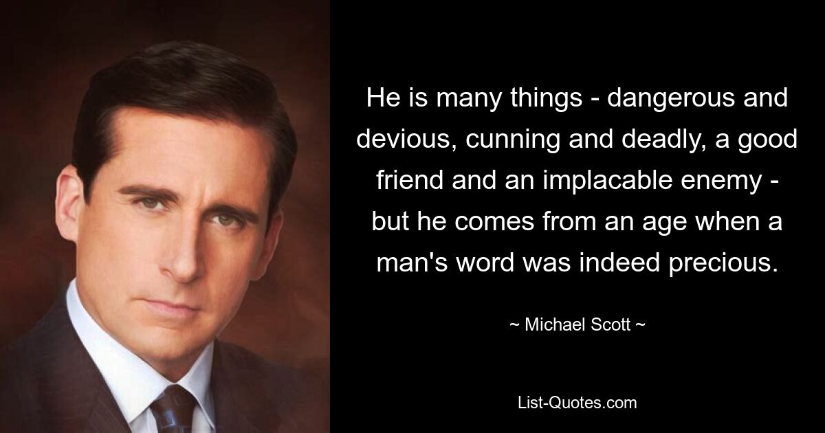 He is many things - dangerous and devious, cunning and deadly, a good friend and an implacable enemy - but he comes from an age when a man's word was indeed precious. — © Michael Scott