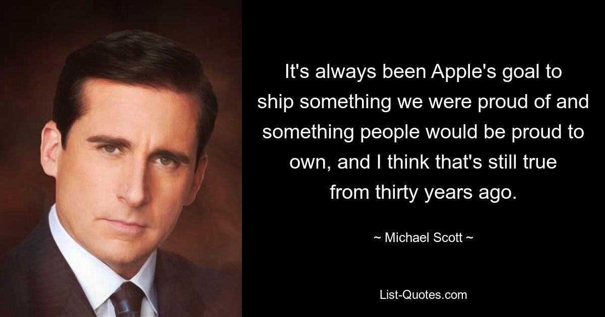 It's always been Apple's goal to ship something we were proud of and something people would be proud to own, and I think that's still true from thirty years ago. — © Michael Scott