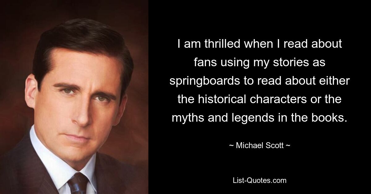 I am thrilled when I read about fans using my stories as springboards to read about either the historical characters or the myths and legends in the books. — © Michael Scott