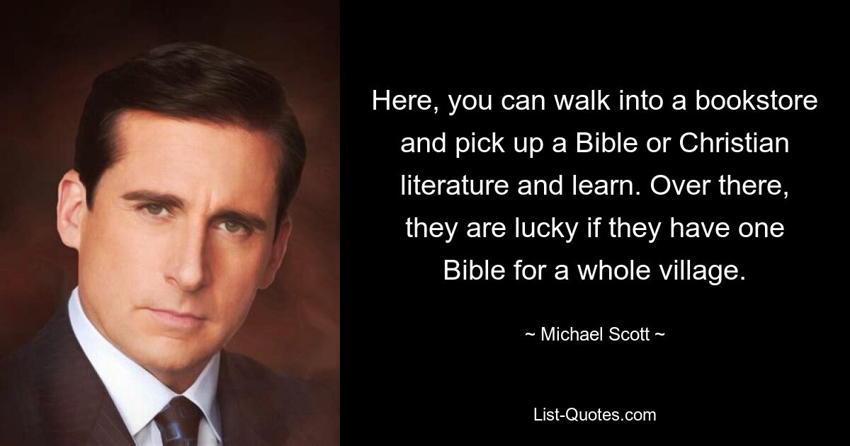 Here, you can walk into a bookstore and pick up a Bible or Christian literature and learn. Over there, they are lucky if they have one Bible for a whole village. — © Michael Scott