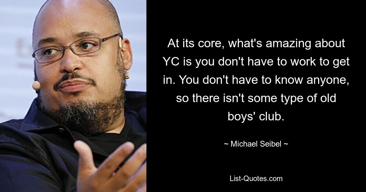 At its core, what's amazing about YC is you don't have to work to get in. You don't have to know anyone, so there isn't some type of old boys' club. — © Michael Seibel