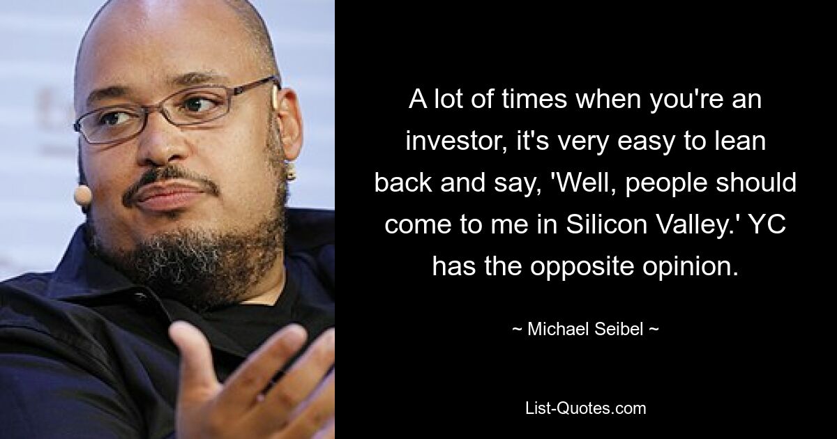 A lot of times when you're an investor, it's very easy to lean back and say, 'Well, people should come to me in Silicon Valley.' YC has the opposite opinion. — © Michael Seibel