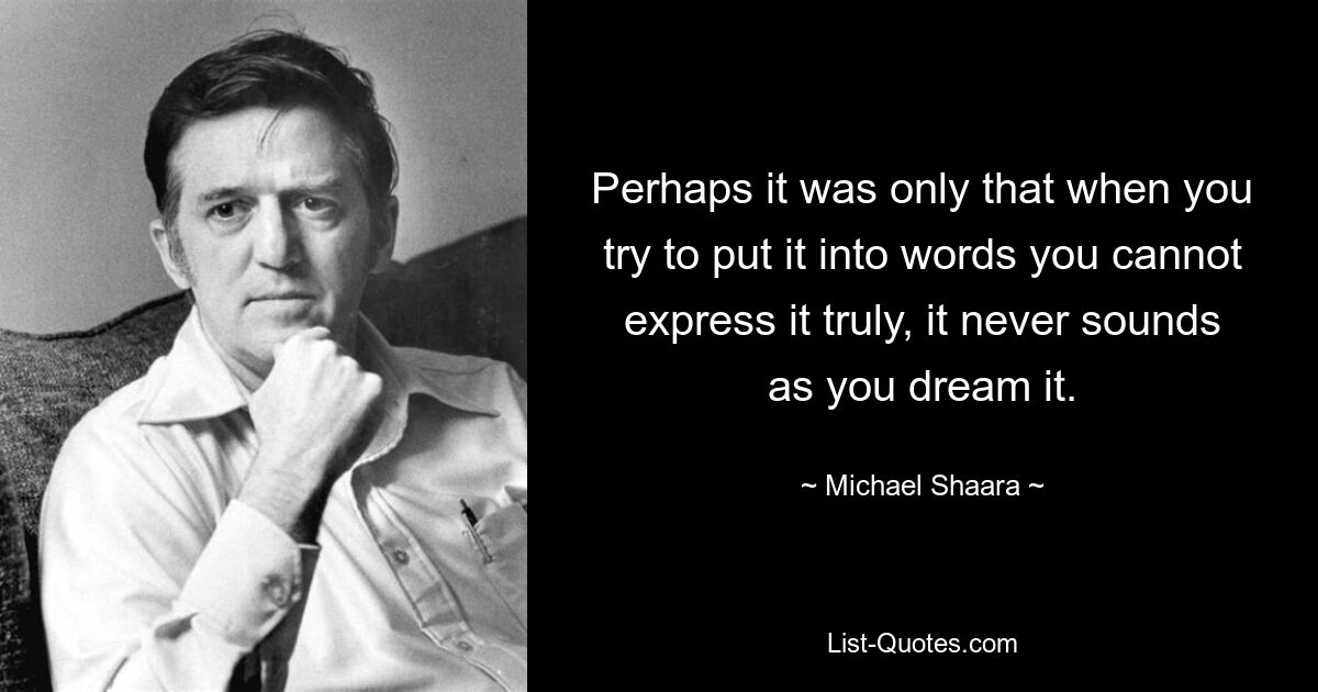 Perhaps it was only that when you try to put it into words you cannot express it truly, it never sounds as you dream it. — © Michael Shaara