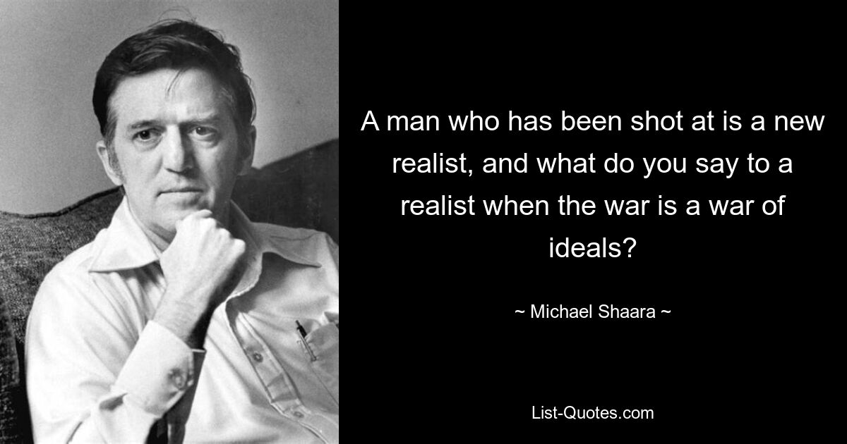 A man who has been shot at is a new realist, and what do you say to a realist when the war is a war of ideals? — © Michael Shaara