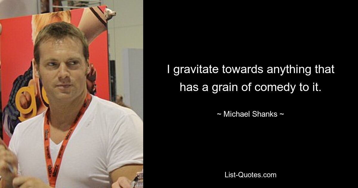 I gravitate towards anything that has a grain of comedy to it. — © Michael Shanks