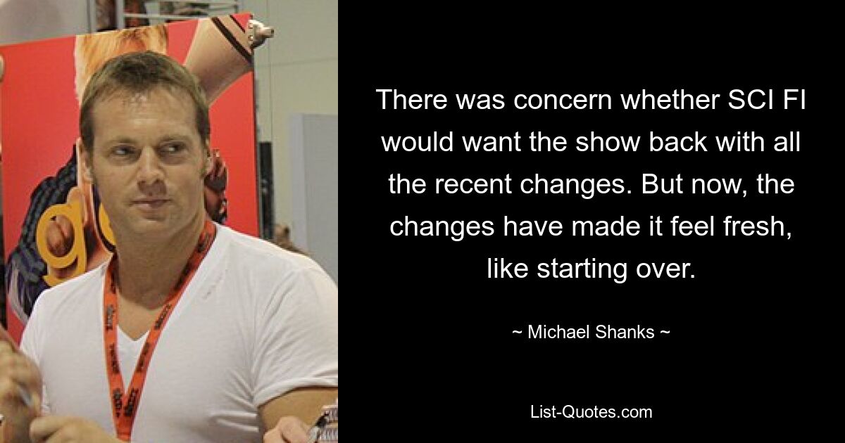 There was concern whether SCI FI would want the show back with all the recent changes. But now, the changes have made it feel fresh, like starting over. — © Michael Shanks