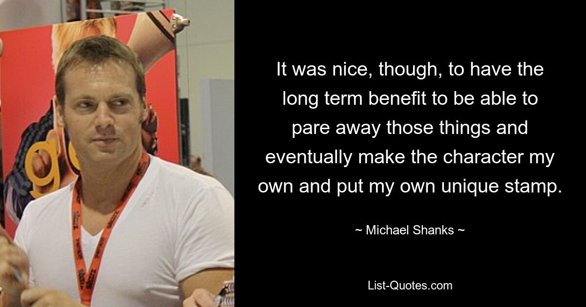 It was nice, though, to have the long term benefit to be able to pare away those things and eventually make the character my own and put my own unique stamp. — © Michael Shanks