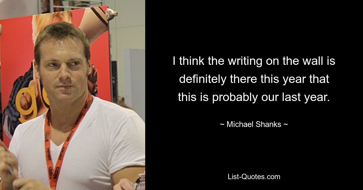 I think the writing on the wall is definitely there this year that this is probably our last year. — © Michael Shanks