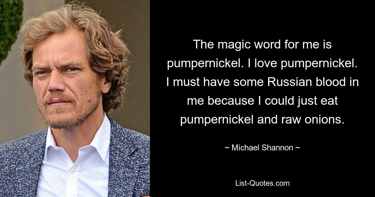 The magic word for me is pumpernickel. I love pumpernickel. I must have some Russian blood in me because I could just eat pumpernickel and raw onions. — © Michael Shannon