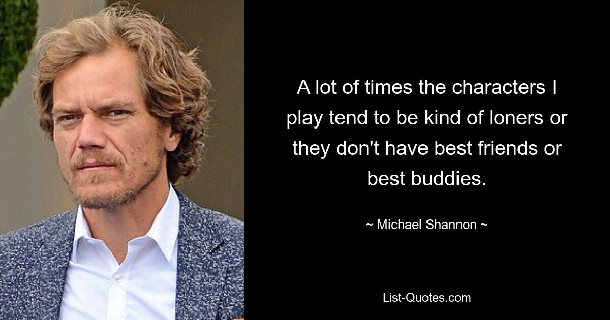 A lot of times the characters I play tend to be kind of loners or they don't have best friends or best buddies. — © Michael Shannon