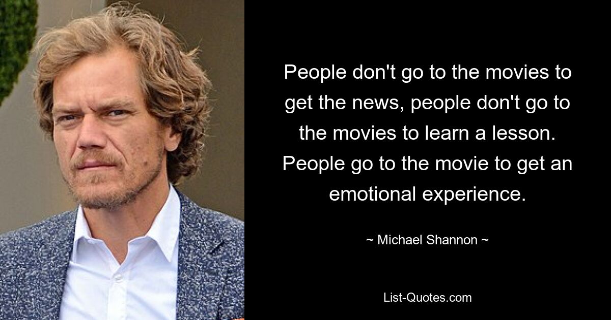 People don't go to the movies to get the news, people don't go to the movies to learn a lesson. People go to the movie to get an emotional experience. — © Michael Shannon