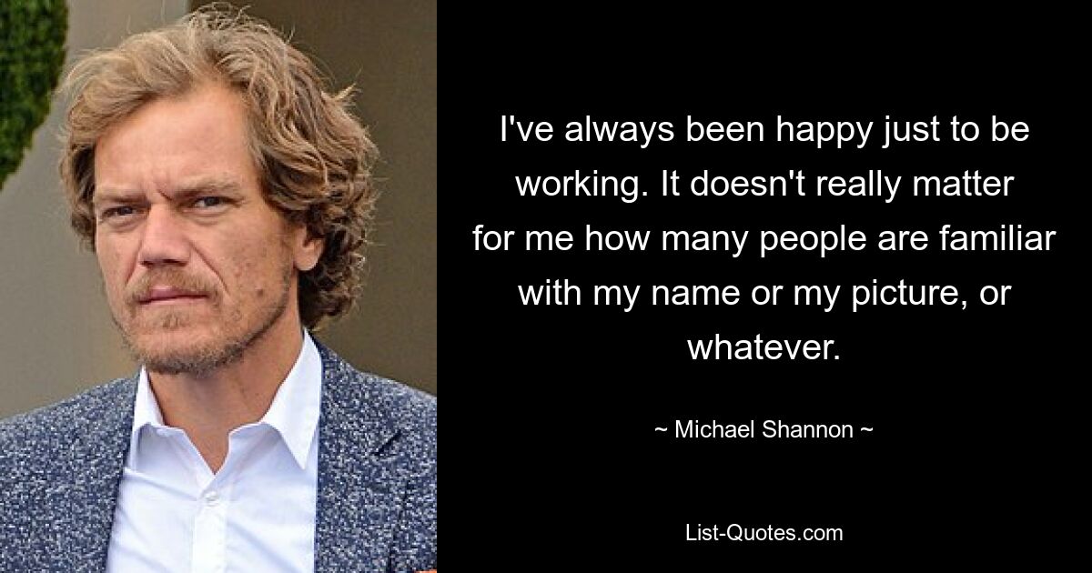 I've always been happy just to be working. It doesn't really matter for me how many people are familiar with my name or my picture, or whatever. — © Michael Shannon