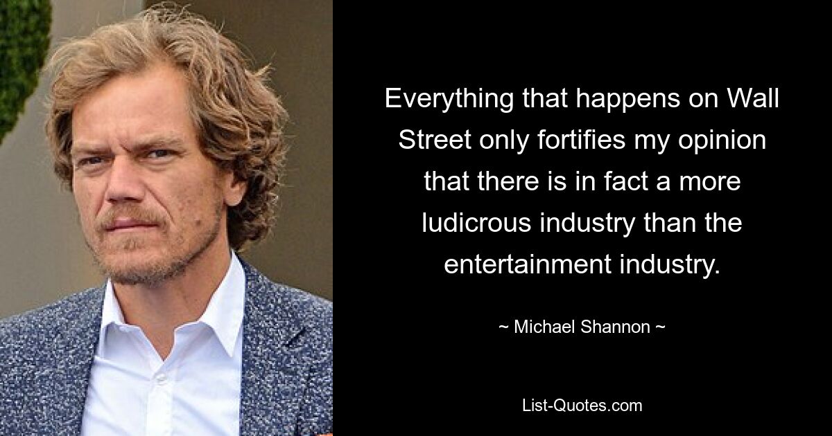 Everything that happens on Wall Street only fortifies my opinion that there is in fact a more ludicrous industry than the entertainment industry. — © Michael Shannon