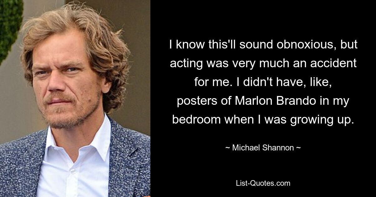 Ich weiß, das hört sich vielleicht abstoßend an, aber die Schauspielerei war für mich ein reiner Zufall. Als ich aufwuchs, hatte ich keine Poster von Marlon Brando in meinem Schlafzimmer. — © Michael Shannon