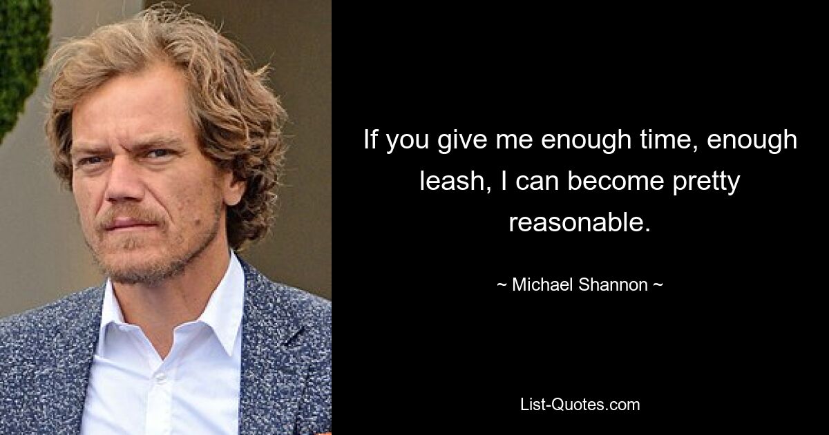 If you give me enough time, enough leash, I can become pretty reasonable. — © Michael Shannon