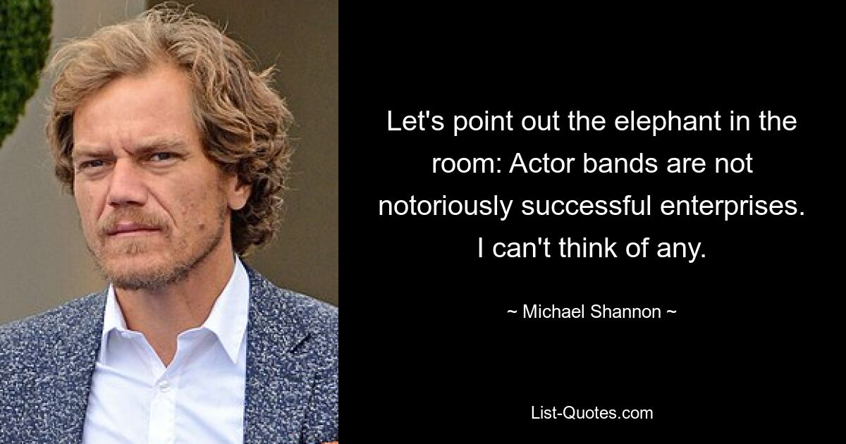 Let's point out the elephant in the room: Actor bands are not notoriously successful enterprises. I can't think of any. — © Michael Shannon