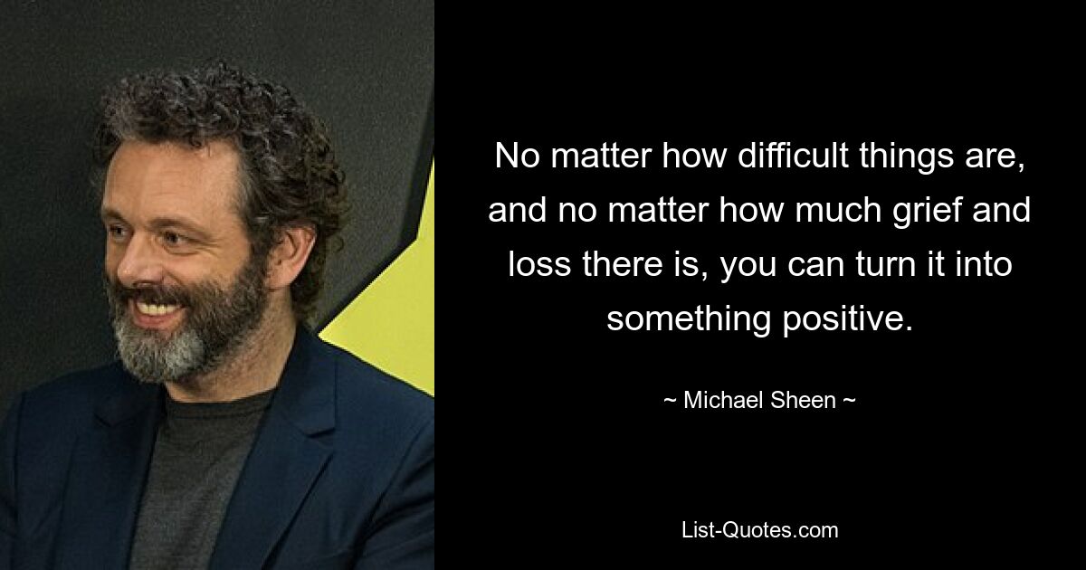 No matter how difficult things are, and no matter how much grief and loss there is, you can turn it into something positive. — © Michael Sheen