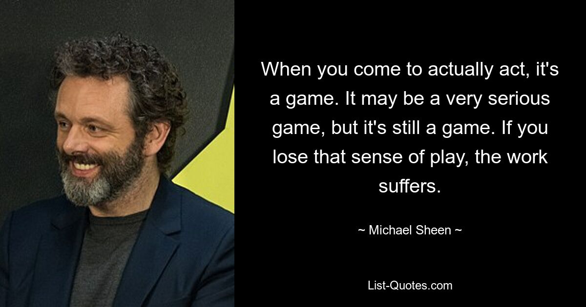 When you come to actually act, it's a game. It may be a very serious game, but it's still a game. If you lose that sense of play, the work suffers. — © Michael Sheen