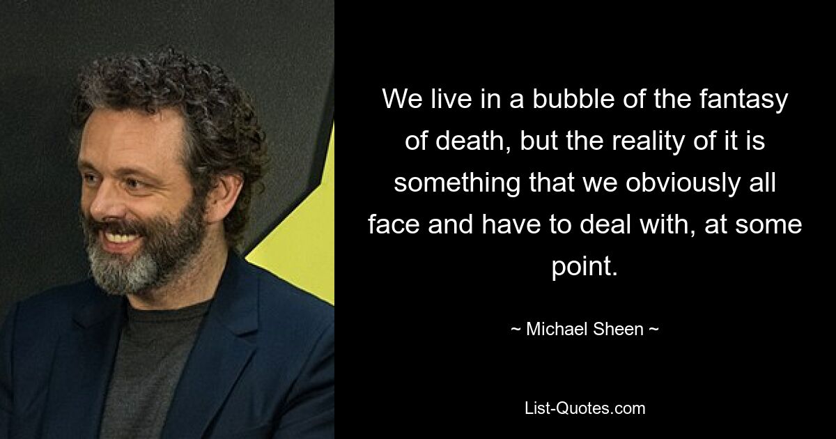 We live in a bubble of the fantasy of death, but the reality of it is something that we obviously all face and have to deal with, at some point. — © Michael Sheen