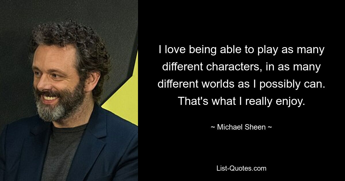 I love being able to play as many different characters, in as many different worlds as I possibly can. That's what I really enjoy. — © Michael Sheen