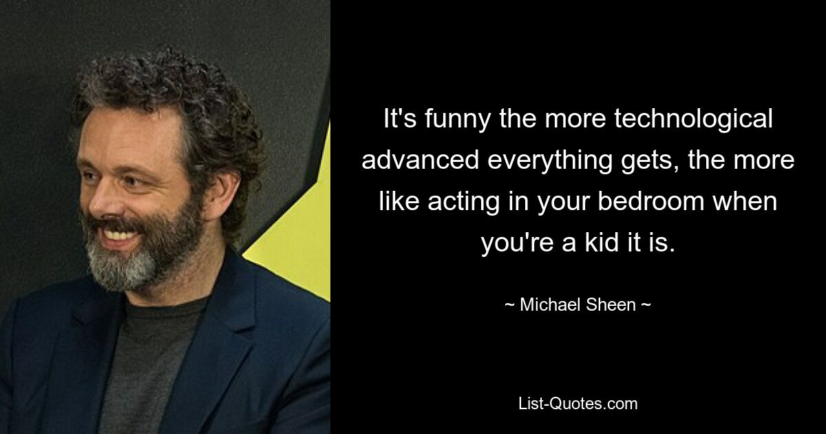 It's funny the more technological advanced everything gets, the more like acting in your bedroom when you're a kid it is. — © Michael Sheen