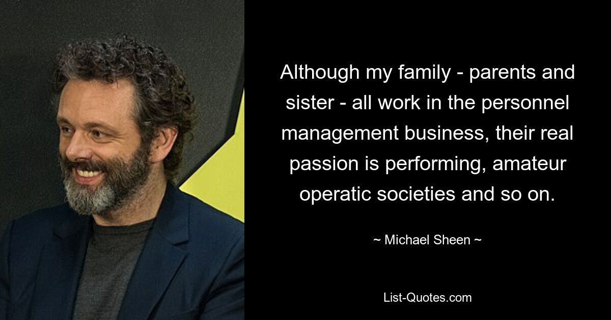 Although my family - parents and sister - all work in the personnel management business, their real passion is performing, amateur operatic societies and so on. — © Michael Sheen