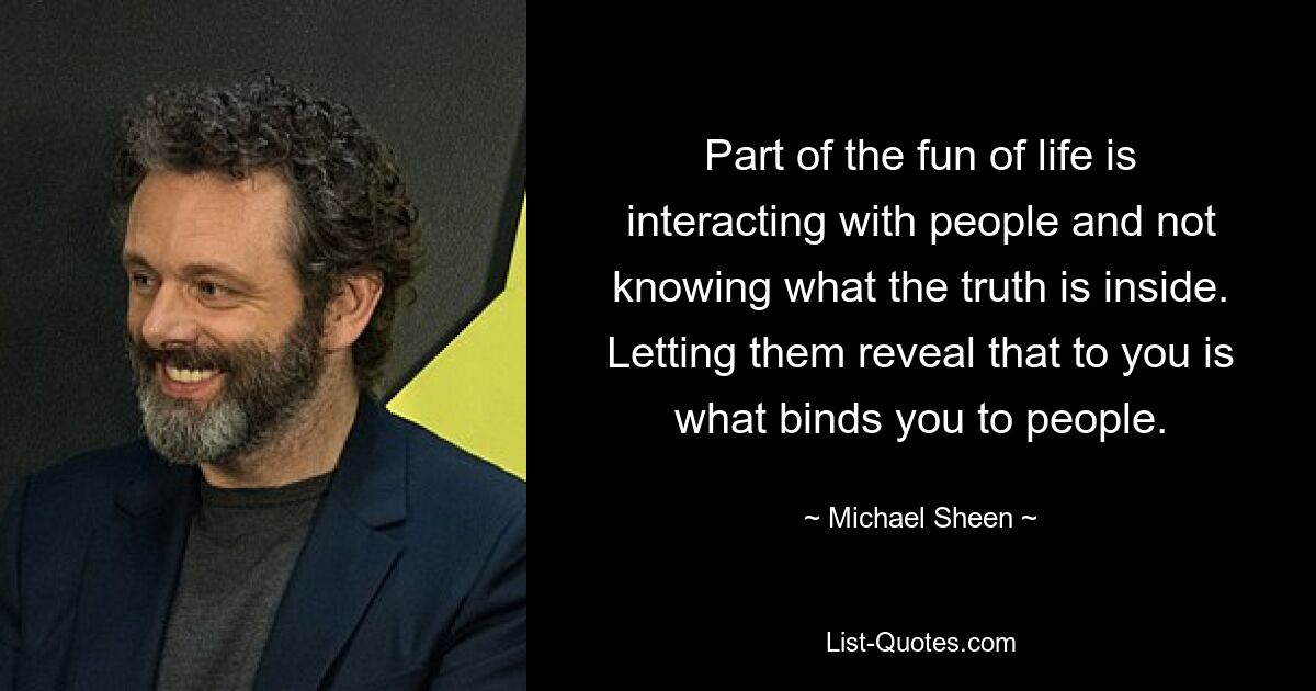 Part of the fun of life is interacting with people and not knowing what the truth is inside. Letting them reveal that to you is what binds you to people. — © Michael Sheen