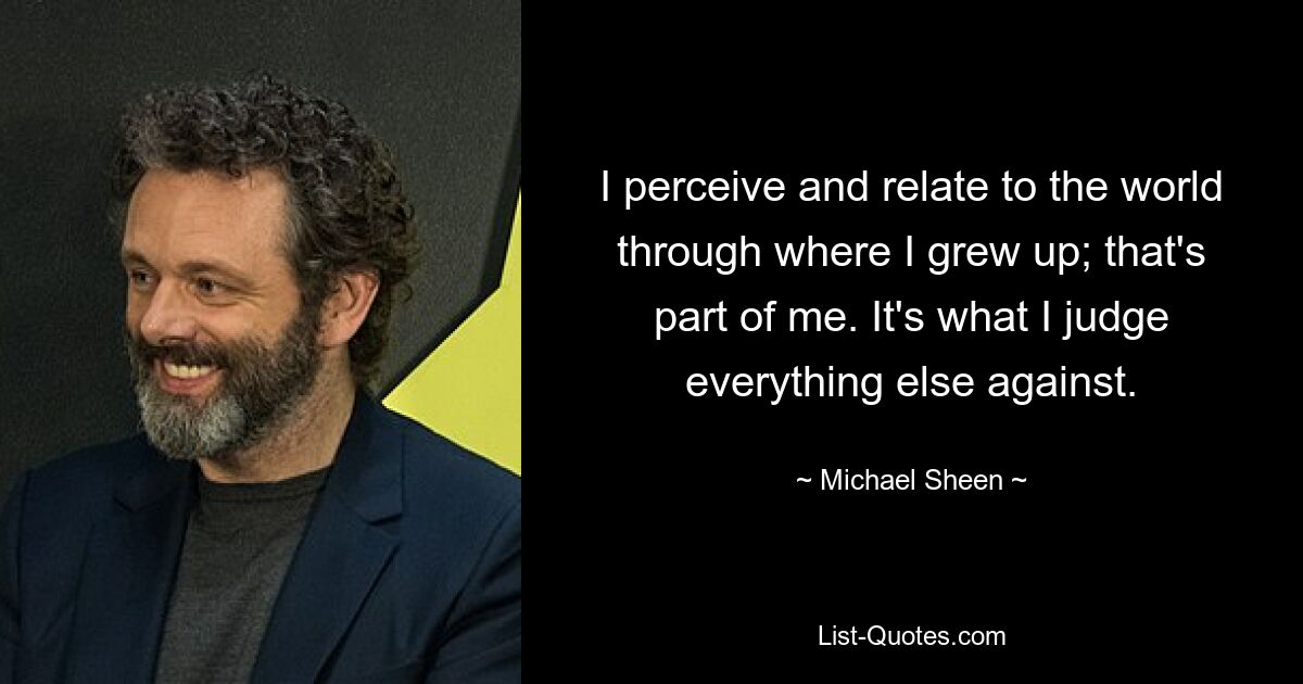 I perceive and relate to the world through where I grew up; that's part of me. It's what I judge everything else against. — © Michael Sheen