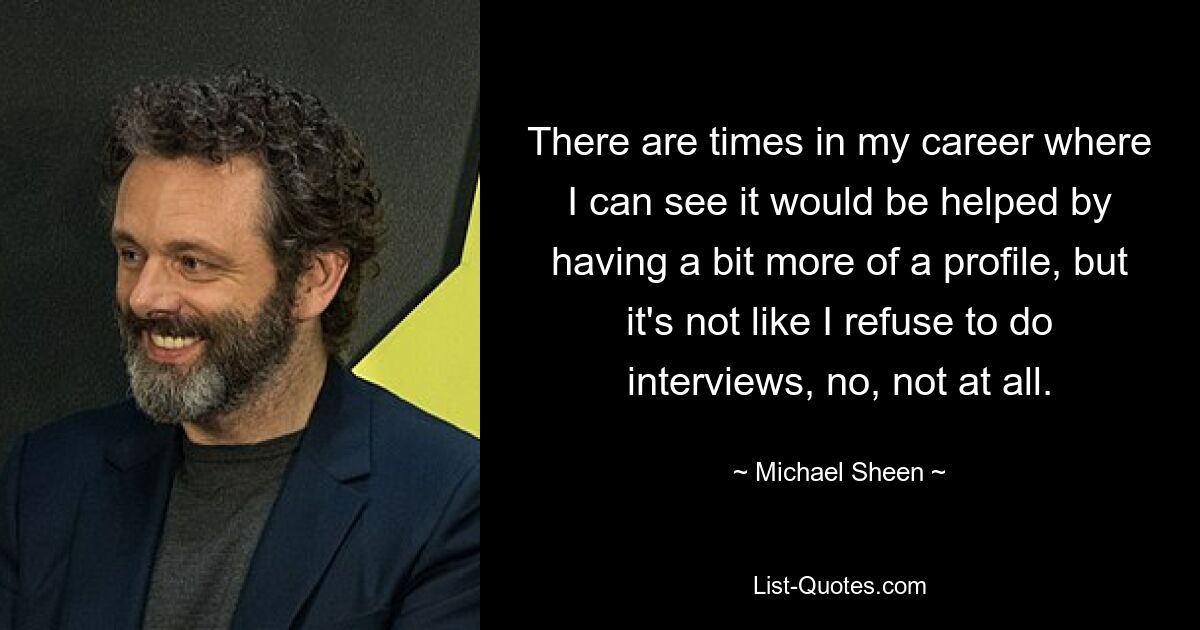 There are times in my career where I can see it would be helped by having a bit more of a profile, but it's not like I refuse to do interviews, no, not at all. — © Michael Sheen