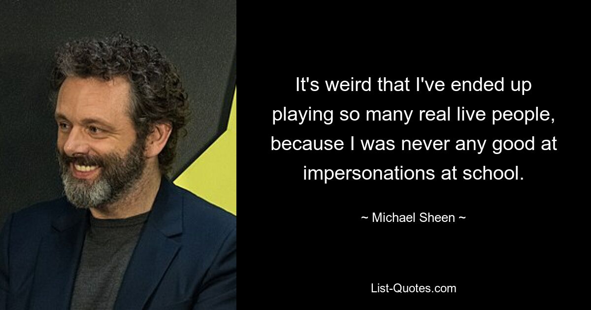 It's weird that I've ended up playing so many real live people, because I was never any good at impersonations at school. — © Michael Sheen