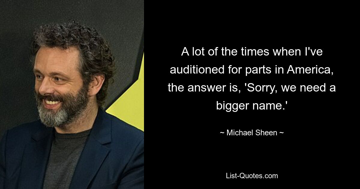 A lot of the times when I've auditioned for parts in America, the answer is, 'Sorry, we need a bigger name.' — © Michael Sheen