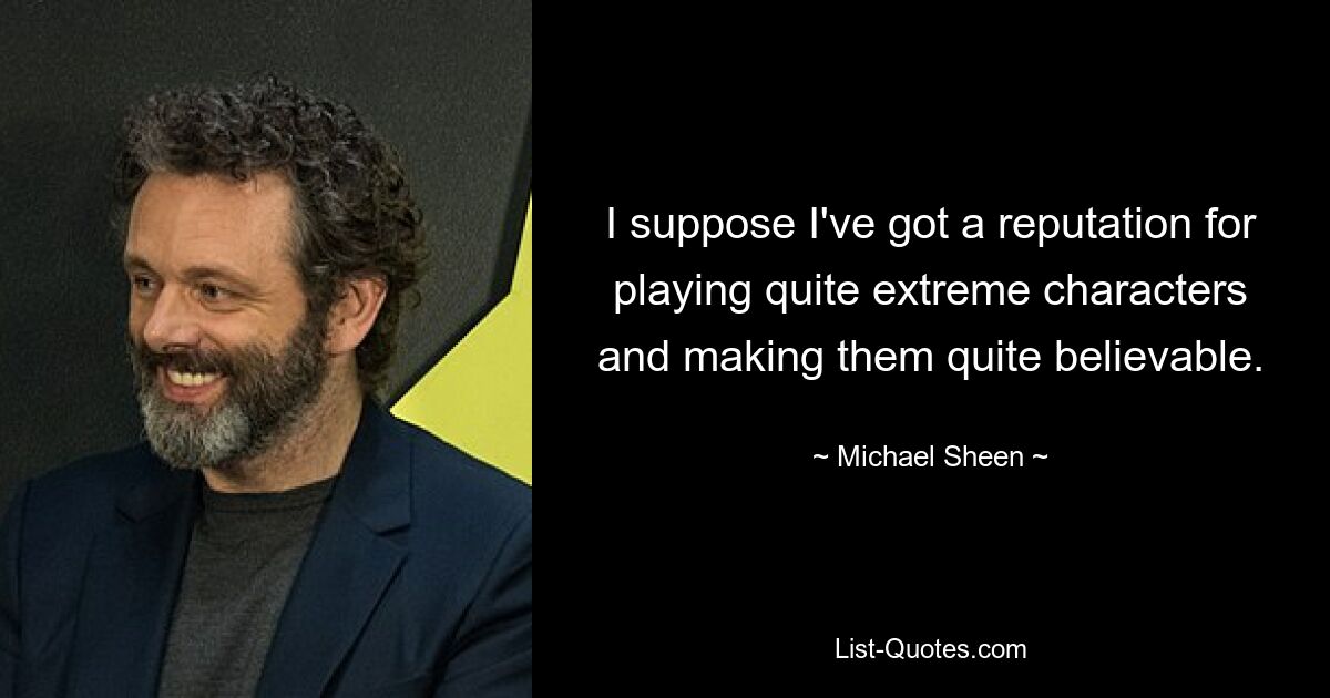 I suppose I've got a reputation for playing quite extreme characters and making them quite believable. — © Michael Sheen