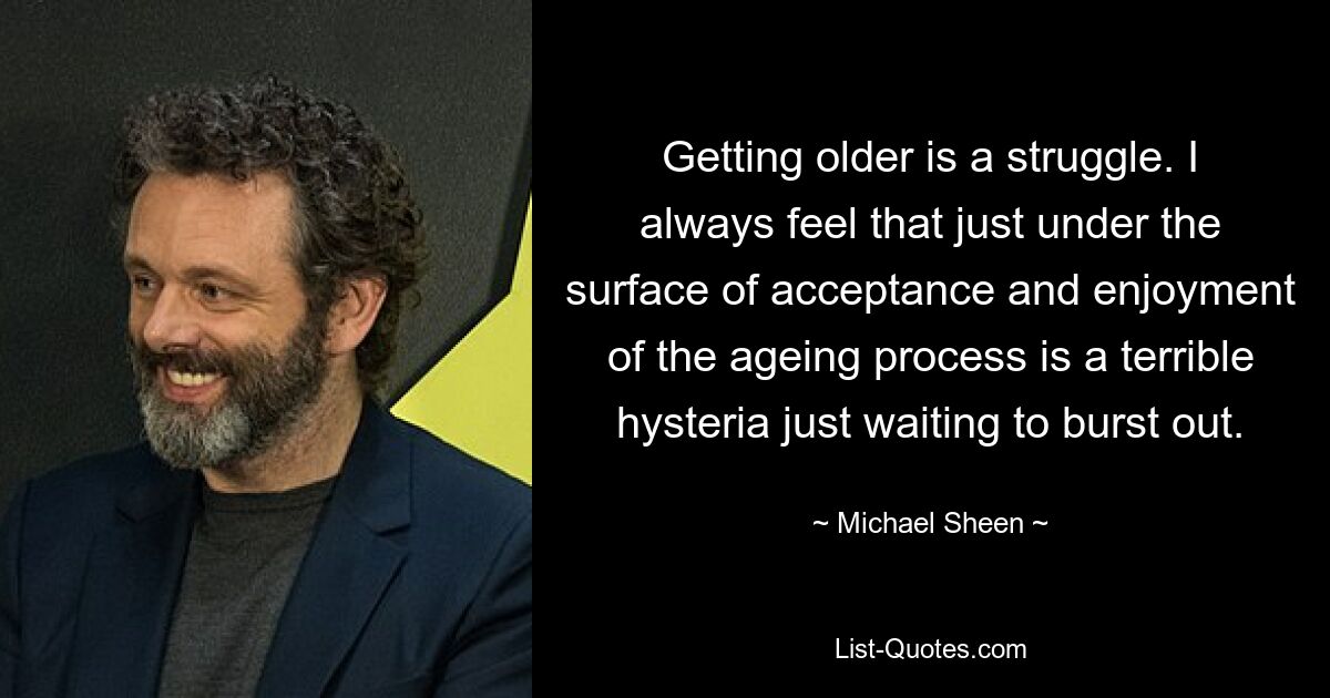 Getting older is a struggle. I always feel that just under the surface of acceptance and enjoyment of the ageing process is a terrible hysteria just waiting to burst out. — © Michael Sheen