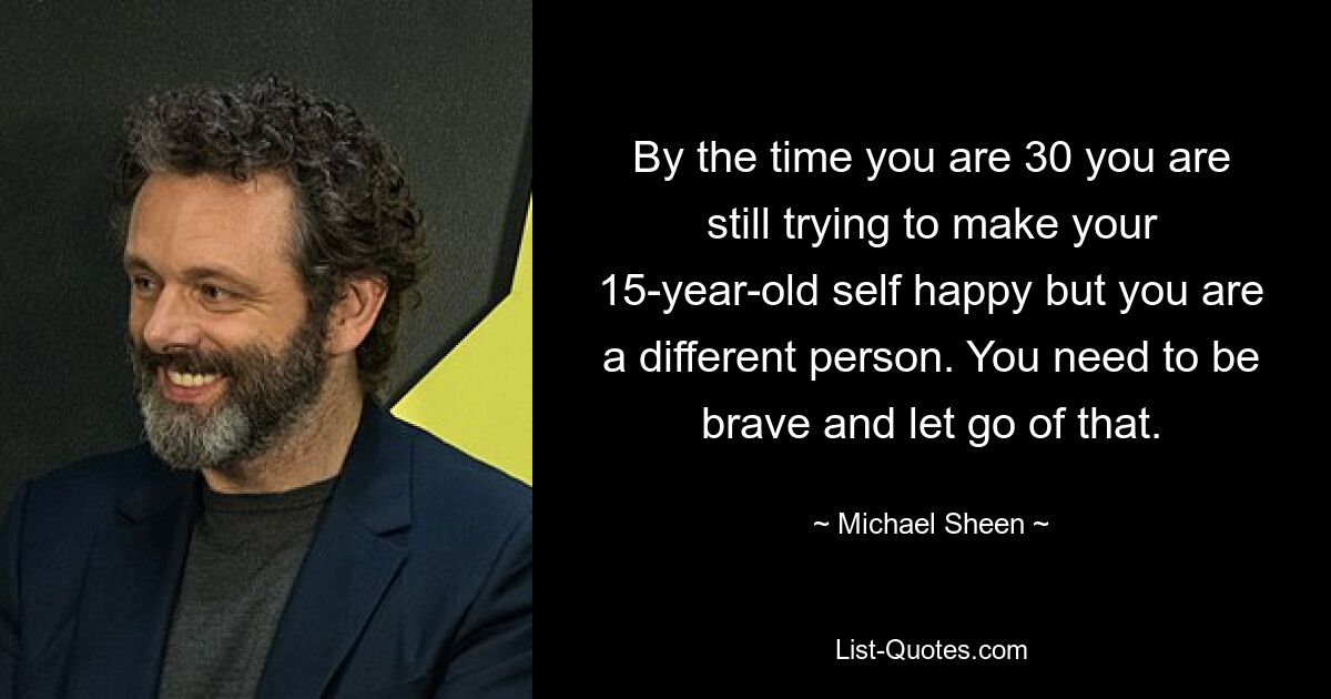 By the time you are 30 you are still trying to make your 15-year-old self happy but you are a different person. You need to be brave and let go of that. — © Michael Sheen