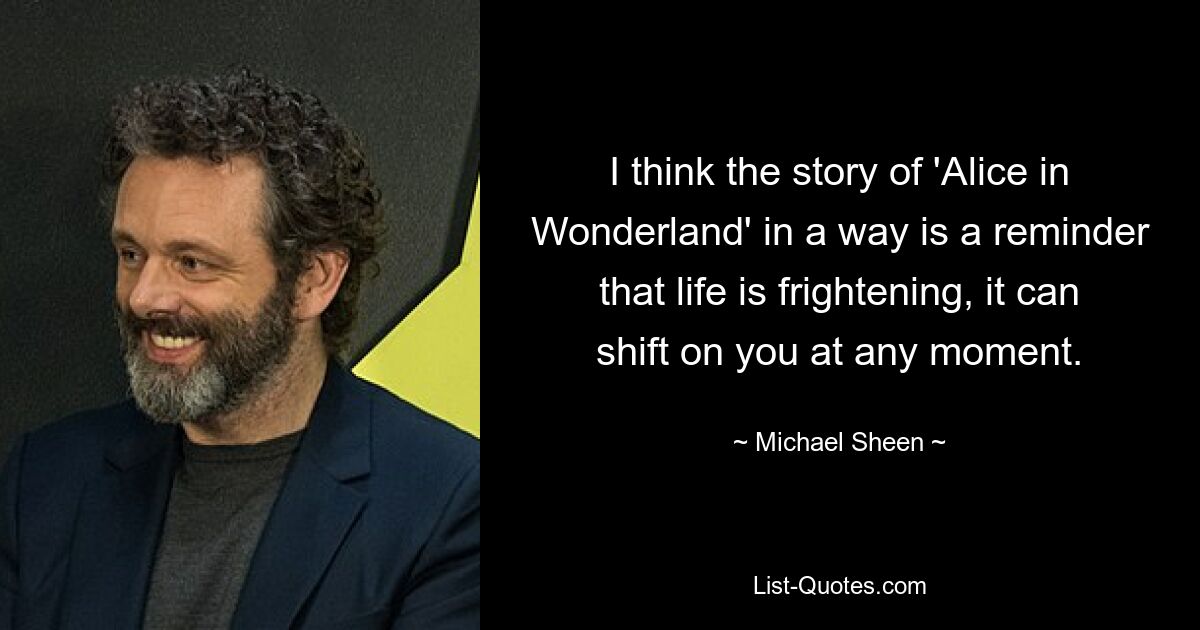 I think the story of 'Alice in Wonderland' in a way is a reminder that life is frightening, it can shift on you at any moment. — © Michael Sheen