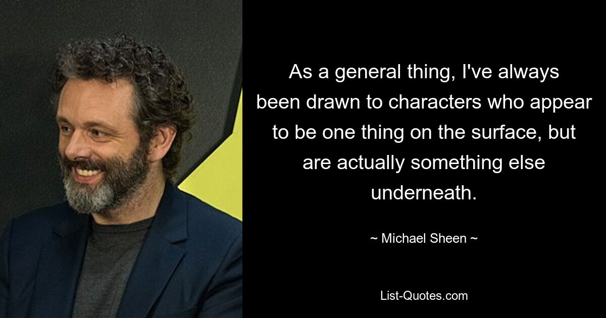 As a general thing, I've always been drawn to characters who appear to be one thing on the surface, but are actually something else underneath. — © Michael Sheen