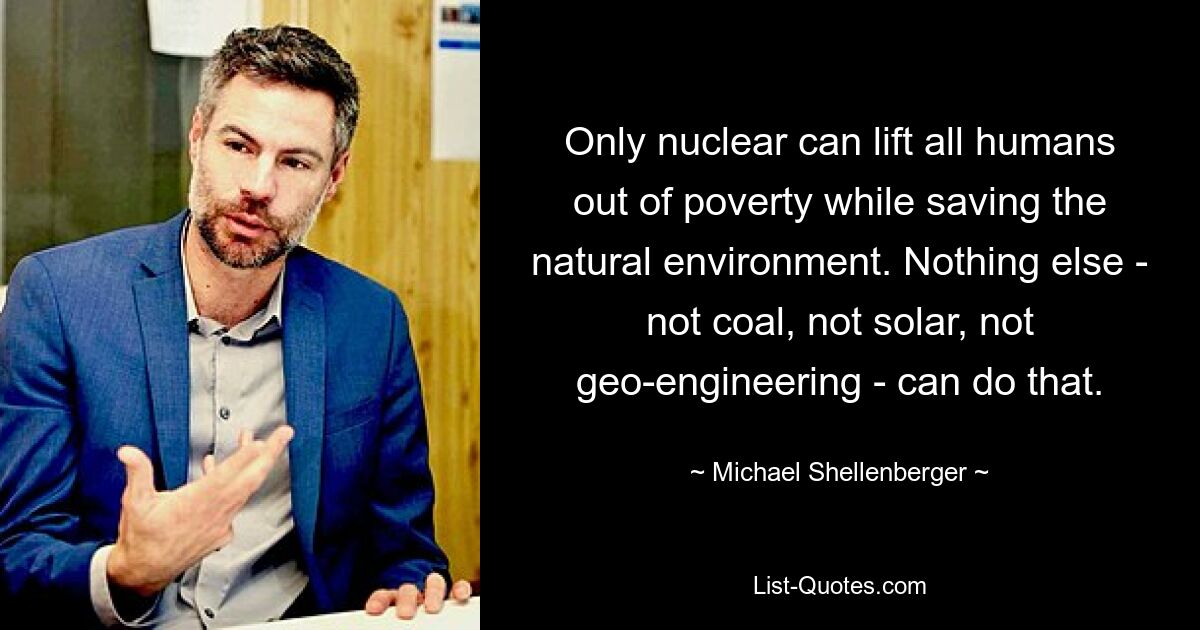 Only nuclear can lift all humans out of poverty while saving the natural environment. Nothing else - not coal, not solar, not geo-engineering - can do that. — © Michael Shellenberger