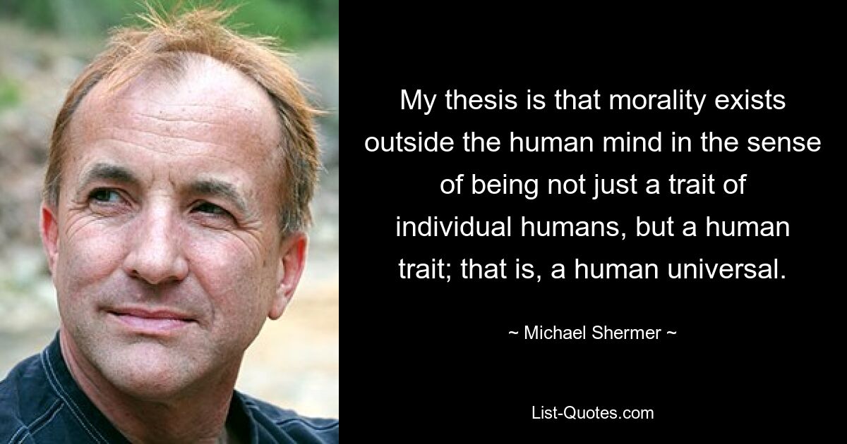 My thesis is that morality exists outside the human mind in the sense of being not just a trait of individual humans, but a human trait; that is, a human universal. — © Michael Shermer