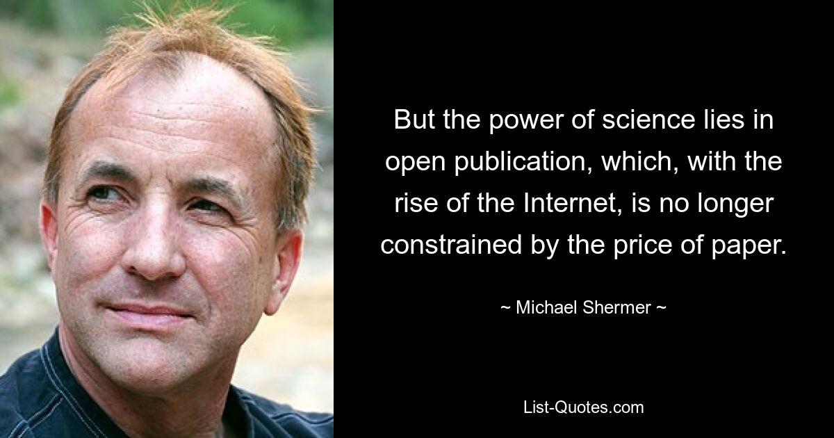 But the power of science lies in open publication, which, with the rise of the Internet, is no longer constrained by the price of paper. — © Michael Shermer