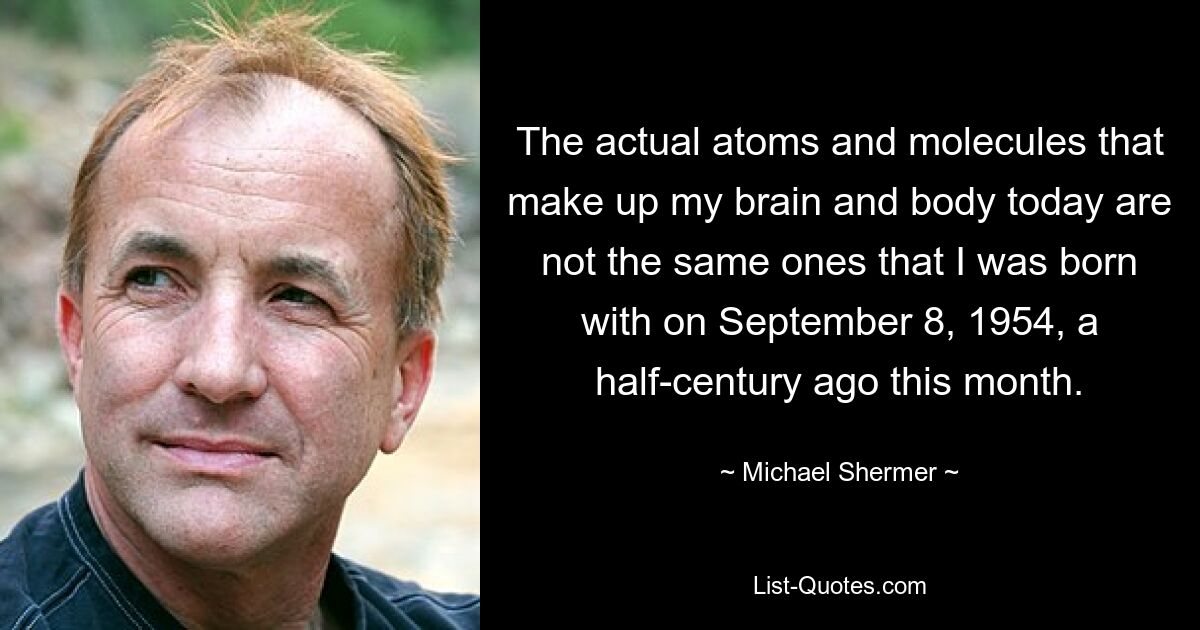 The actual atoms and molecules that make up my brain and body today are not the same ones that I was born with on September 8, 1954, a half-century ago this month. — © Michael Shermer