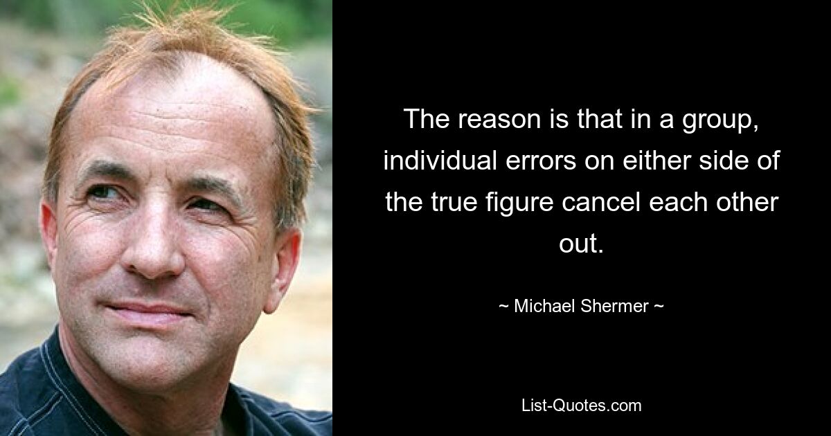 The reason is that in a group, individual errors on either side of the true figure cancel each other out. — © Michael Shermer