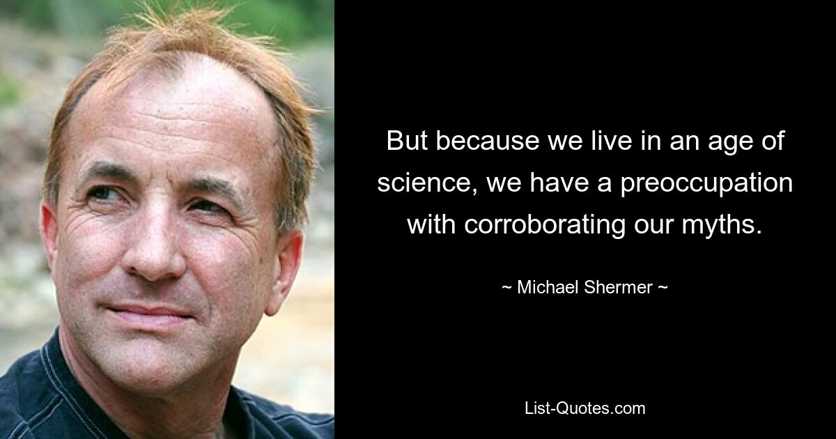 But because we live in an age of science, we have a preoccupation with corroborating our myths. — © Michael Shermer