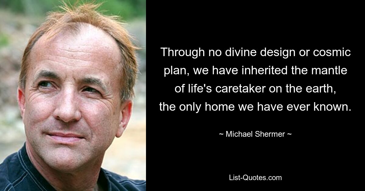 Through no divine design or cosmic plan, we have inherited the mantle of life's caretaker on the earth, the only home we have ever known. — © Michael Shermer