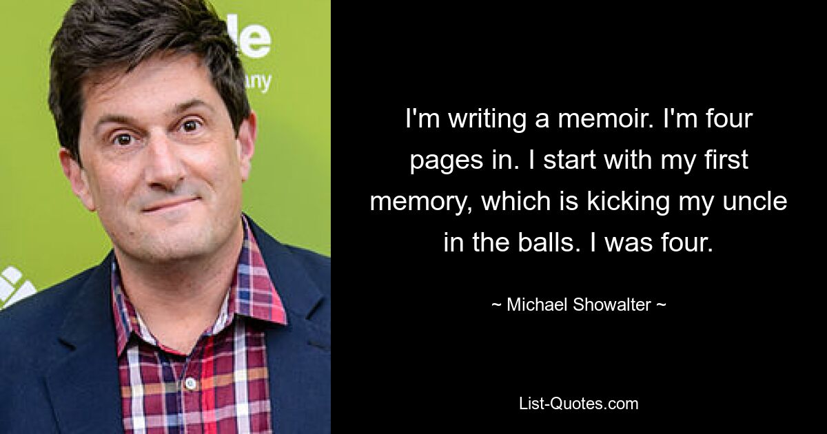 I'm writing a memoir. I'm four pages in. I start with my first memory, which is kicking my uncle in the balls. I was four. — © Michael Showalter