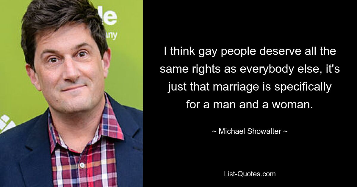 I think gay people deserve all the same rights as everybody else, it's just that marriage is specifically for a man and a woman. — © Michael Showalter