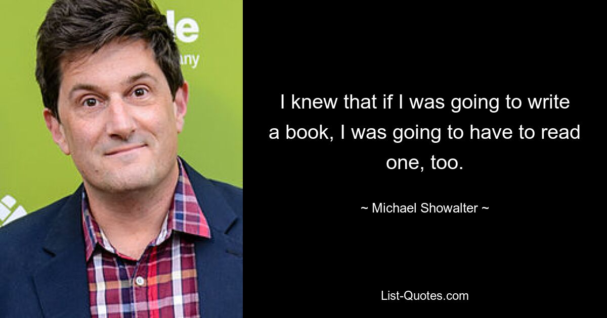 I knew that if I was going to write a book, I was going to have to read one, too. — © Michael Showalter